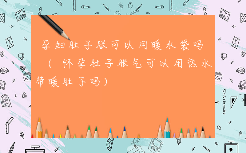 孕妇肚子胀可以用暖水袋吗 (怀孕肚子胀气可以用热水带暖肚子吗)